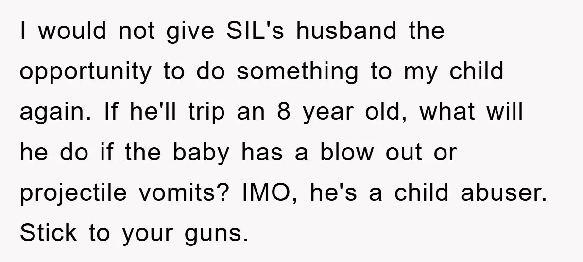 I would not give SIL's husband the opportunity to do something to my child again. If he'll trip an 8 year old, what will he do if the baby has...