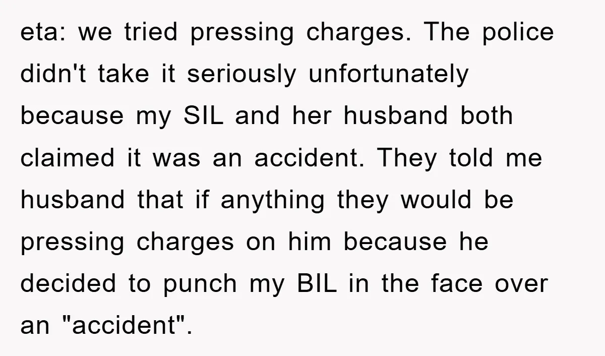 eta: we tried pressing charges. The police didn't take it seriously unfortunately because my SIL and her husband both claimed it was an accident. They told me husband that if...