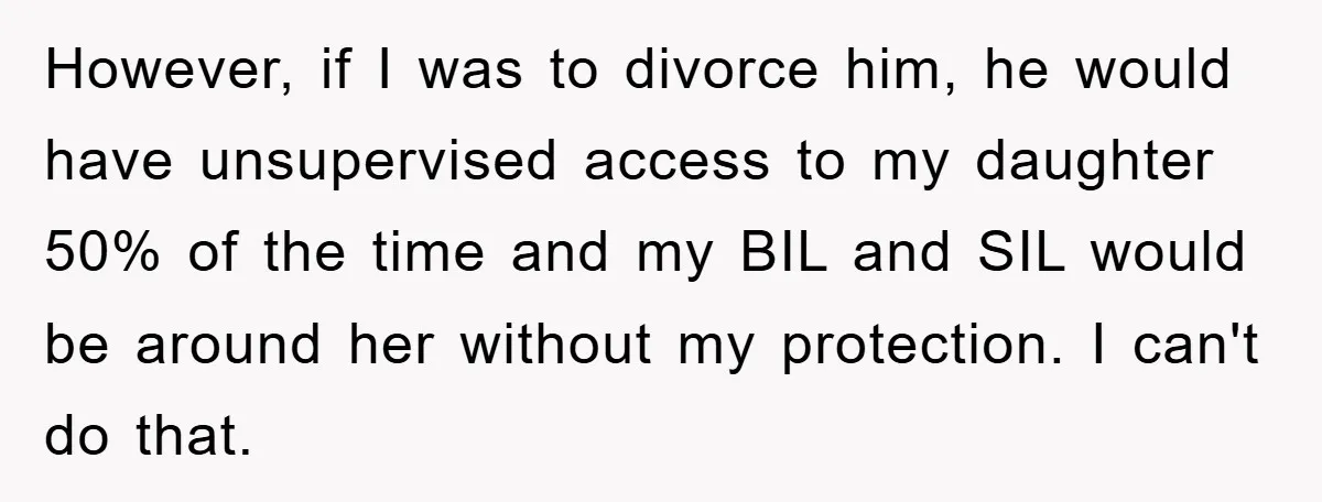 However, if I was to divorce him, he would have unsupervised access to my daughter 50% of the time and my BIL and SIL would be around her without my...