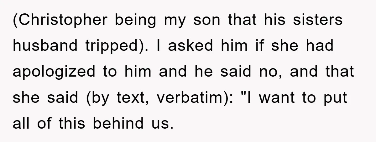 (Christopher being my son that his sisters husband tripped). I asked him if she had apologized to him and he said no, and that she said (by text, verbatim): "I...