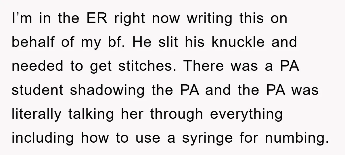 I’m in the ER right now writing this on behalf of my bf. He slit his knuckle and needed to get stitches. There was a PA student shadowing the PA...