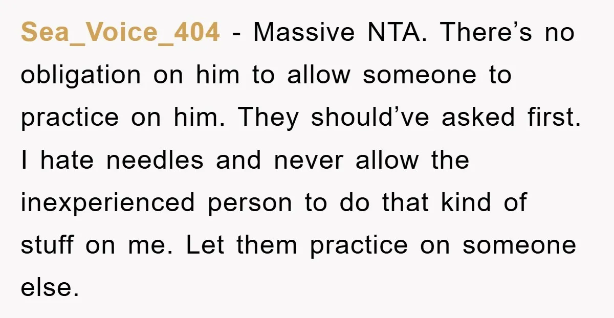 Sea_Voice_404 − Massive NTA. There’s no obligation on him to allow someone to practice on him. They should’ve asked first. I hate needles and never allow the inexperienced person to...