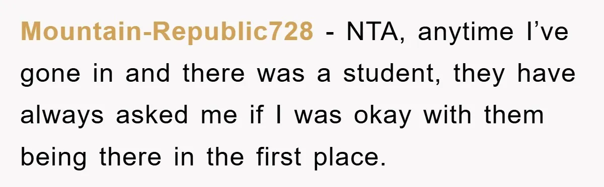 Mountain-Republic728 − NTA, anytime I’ve gone in and there was a student, they have always asked me if I was okay with them being there in the first place.
