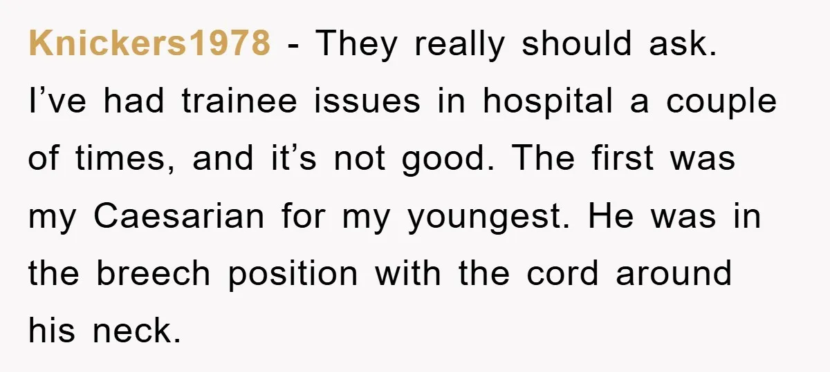 Knickers1978 − They really should ask. I’ve had trainee issues in hospital a couple of times, and it’s not good. The first was my Caesarian for my youngest. He was...