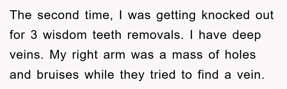 The second time, I was getting knocked out for 3 wisdom teeth removals. I have deep veins. My right arm was a mass of holes and bruises while they tried...