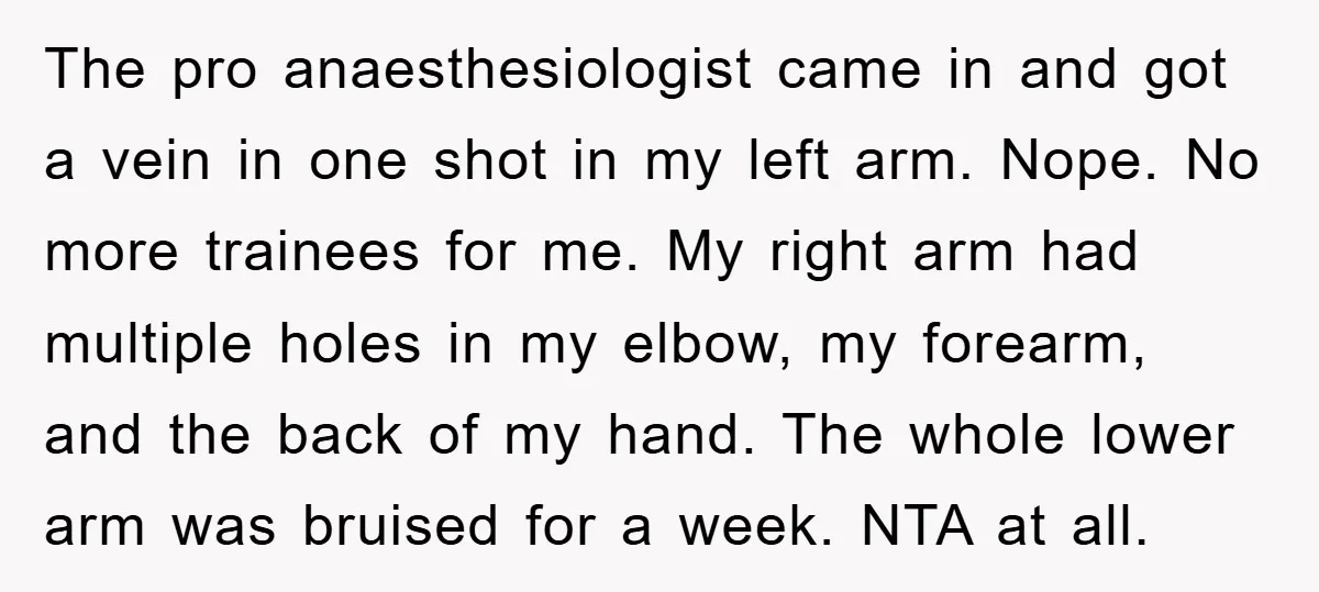 The pro anaesthesiologist came in and got a vein in one shot in my left arm. Nope. No more trainees for me. My right arm had multiple holes in my...