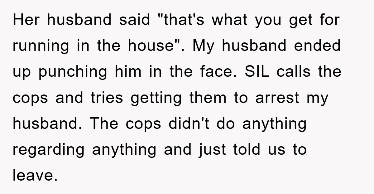 Her husband said "that's what you get for running in the house". My husband ended up punching him in the face. SIL calls the cops and tries getting them to...