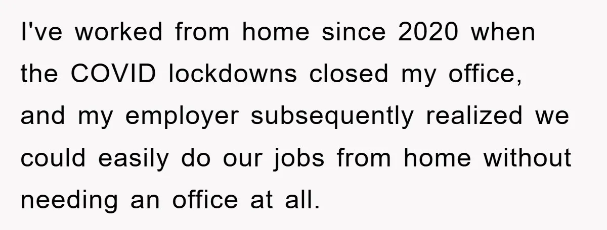 I've worked from home since 2020 when the COVID lockdowns closed my office, and my employer subsequently realized we could easily do our jobs from home without needing an office...