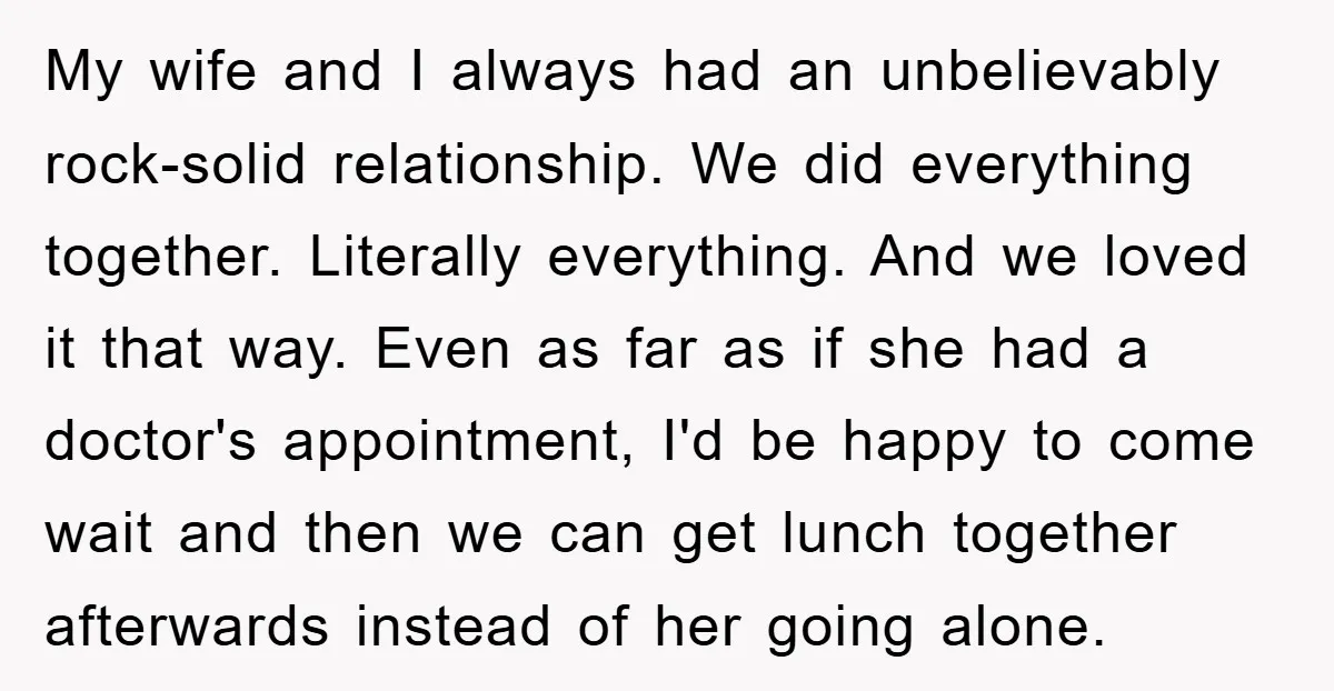 My wife and I always had an unbelievably rock-solid relationship. We did everything together. Literally everything. And we loved it that way. Even as far as if she had a...