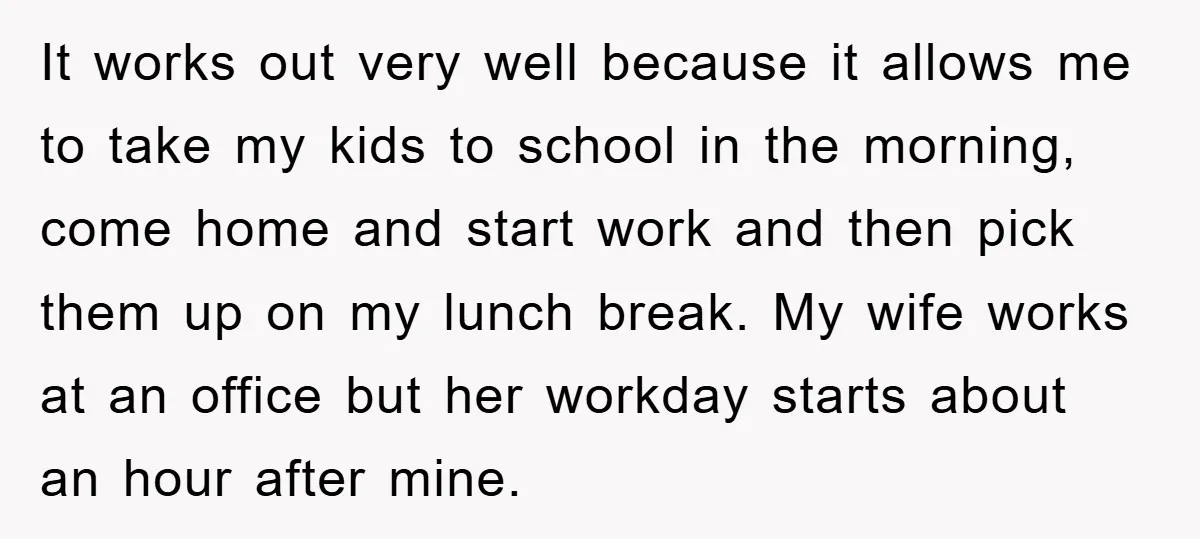 It works out very well because it allows me to take my kids to school in the morning, come home and start work and then pick them up on my...