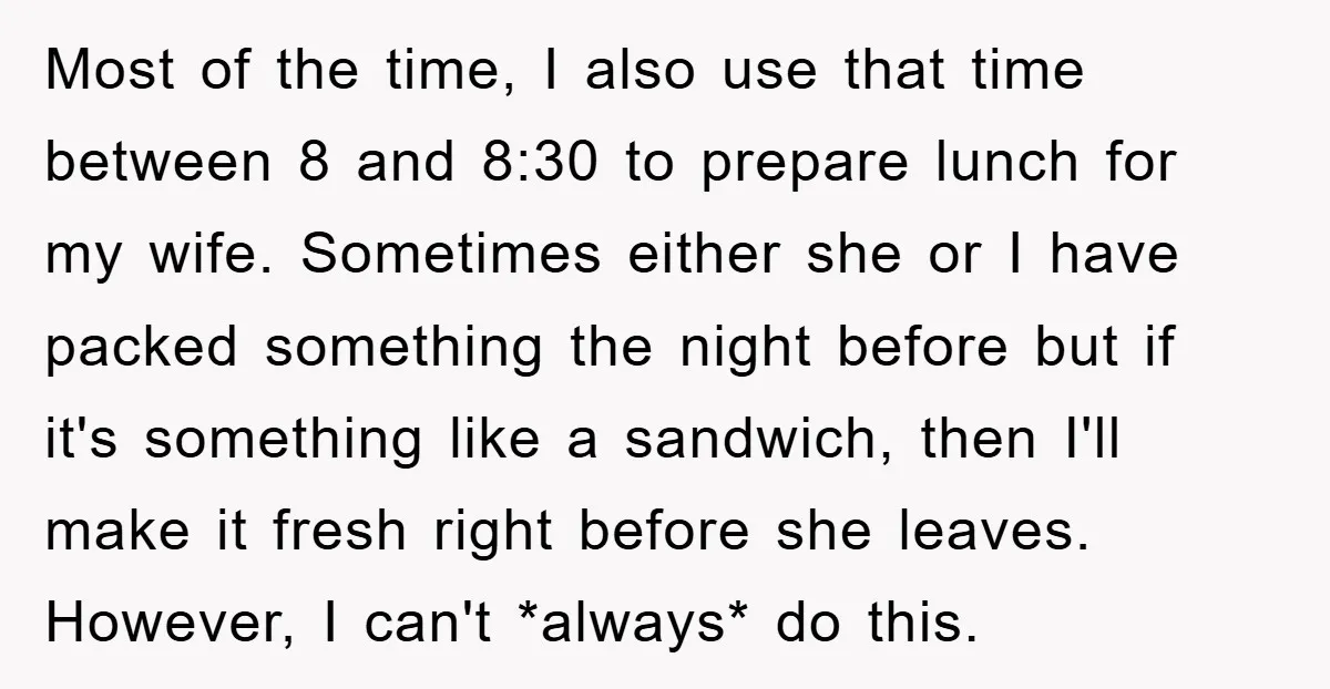 Most of the time, I also use that time between 8 and 8:30 to prepare lunch for my wife. Sometimes either she or I have packed something the night before...