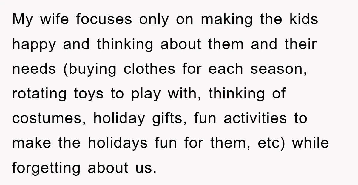 My wife focuses only on making the kids happy and thinking about them and their needs (buying clothes for each season, rotating toys to play with, thinking of costumes, holiday...