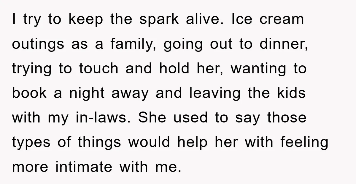 I try to keep the spark alive. Ice cream outings as a family, going out to dinner, trying to touch and hold her, wanting to book a night away and...