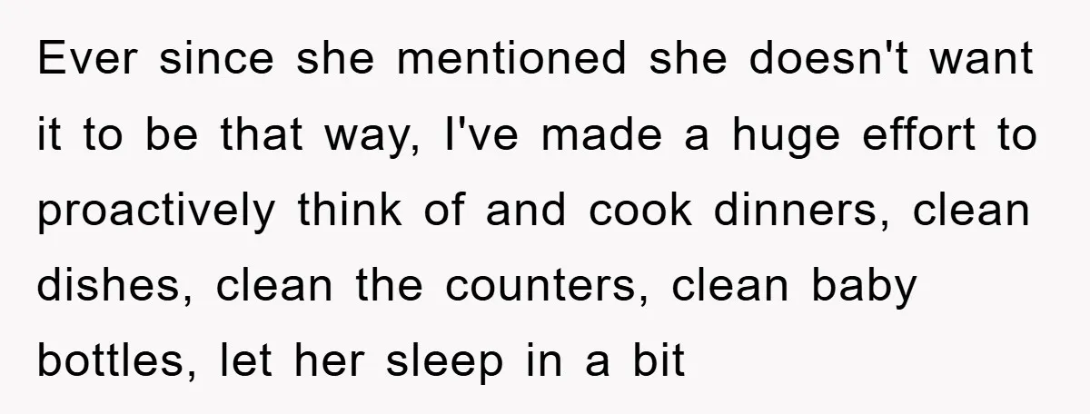 Ever since she mentioned she doesn't want it to be that way, I've made a huge effort to proactively think of and cook dinners, clean dishes, clean the counters, clean...
