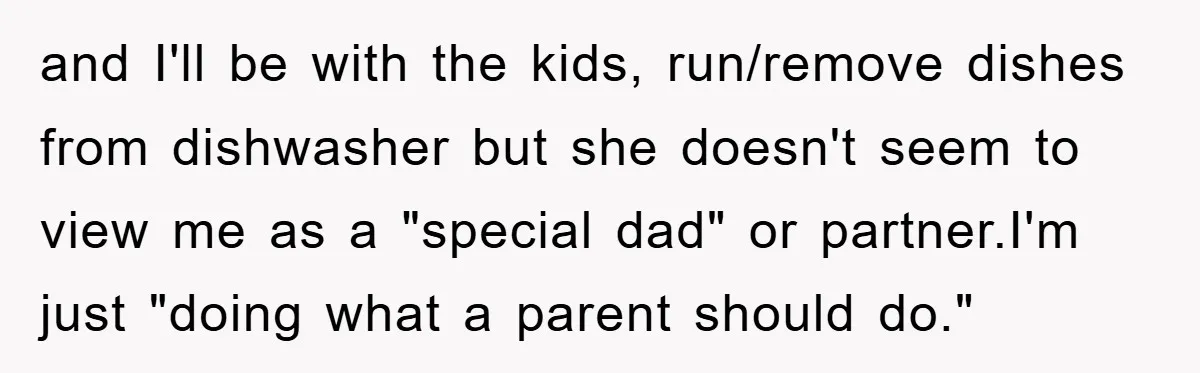 and I'll be with the kids, run/remove dishes from dishwasher but she doesn't seem to view me as a "special dad" or partner.I'm just "doing what a parent should do."