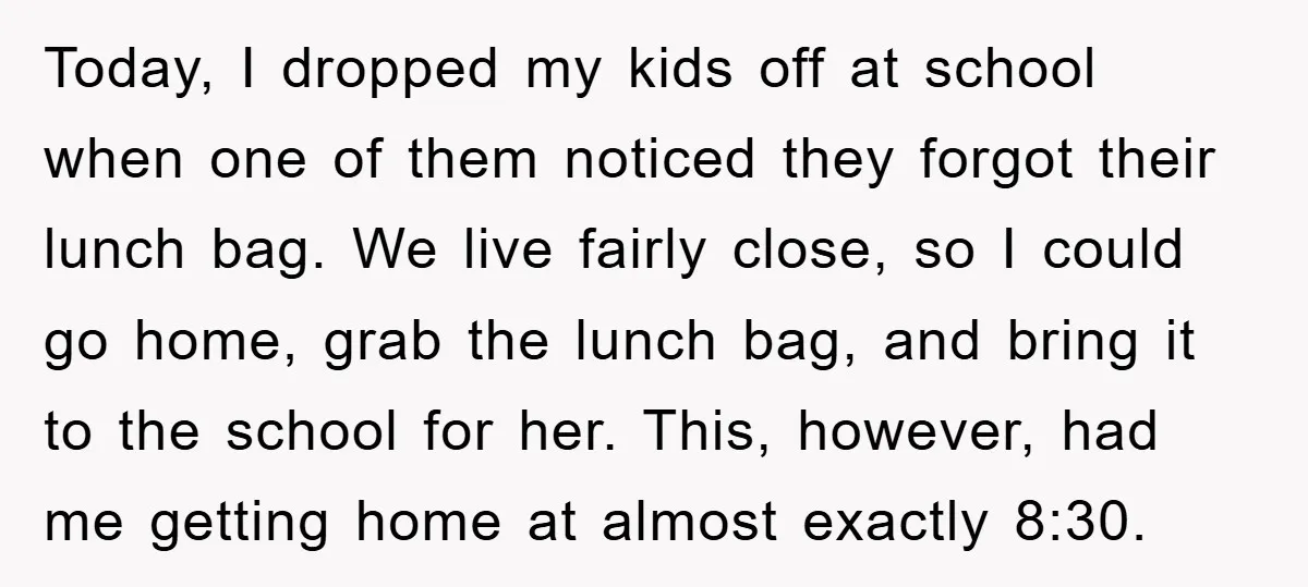 Today, I dropped my kids off at school when one of them noticed they forgot their lunch bag. We live fairly close, so I could go home, grab the lunch...