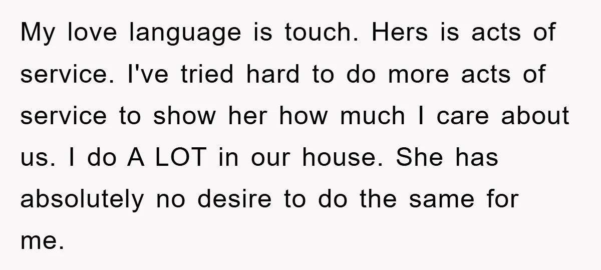 My love language is touch. Hers is acts of service. I've tried hard to do more acts of service to show her how much I care about us. I do...
