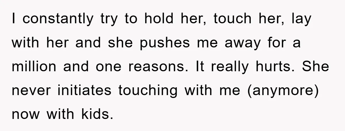 I constantly try to hold her, touch her, lay with her and she pushes me away for a million and one reasons. It really hurts. She never initiates touching with...