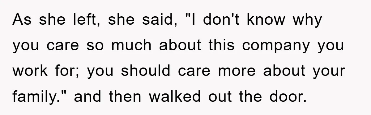 As she left, she said, "I don't know why you care so much about this company you work for; you should care more about your family." and then walked out...