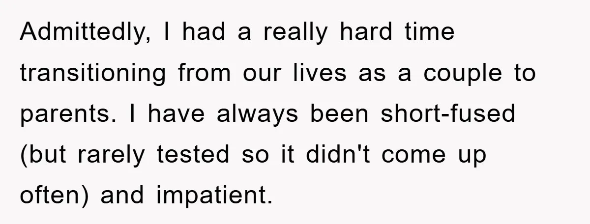 Admittedly, I had a really hard time transitioning from our lives as a couple to parents. I have always been short-fused (but rarely tested so it didn't come up often)...