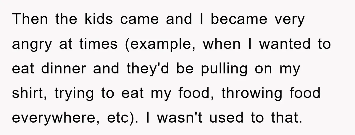Then the kids came and I became very angry at times (example, when I wanted to eat dinner and they'd be pulling on my shirt, trying to eat my food,...