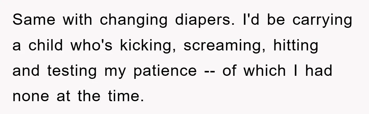 Same with changing diapers. I'd be carrying a child who's kicking, screaming, hitting and testing my patience -- of which I had none at the time.