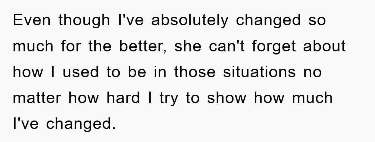 Even though I've absolutely changed so much for the better, she can't forget about how I used to be in those situations no matter how hard I try to show...