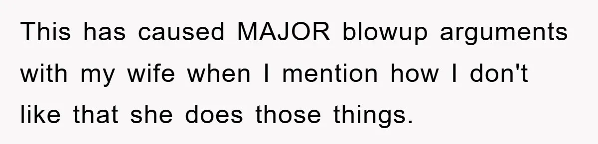 This has caused MAJOR blowup arguments with my wife when I mention how I don't like that she does those things.