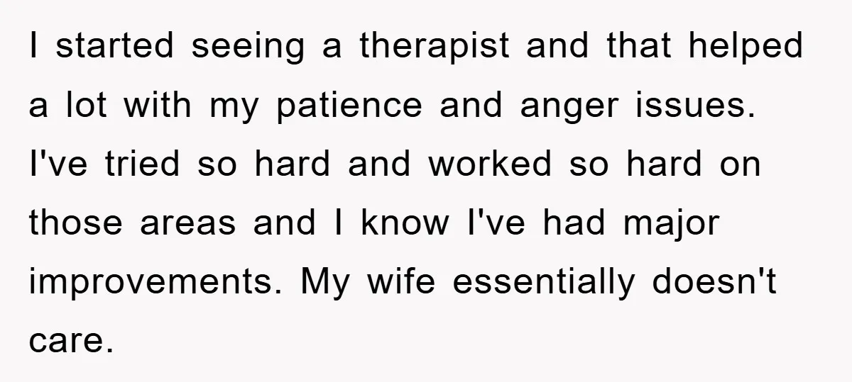 I started seeing a therapist and that helped a lot with my patience and anger issues. I've tried so hard and worked so hard on those areas and I know...