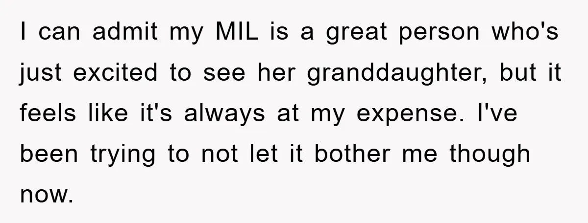 I can admit my MIL is a great person who's just excited to see her granddaughter, but it feels like it's always at my expense. I've been trying to not...
