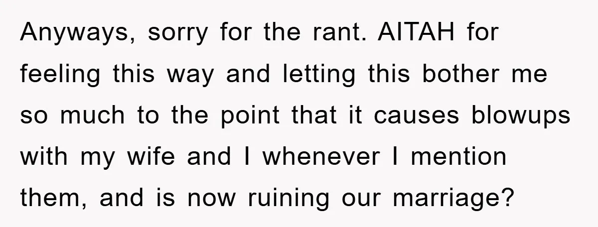 Anyways, sorry for the rant. AITAH for feeling this way and letting this bother me so much to the point that it causes blowups with my wife and I whenever...