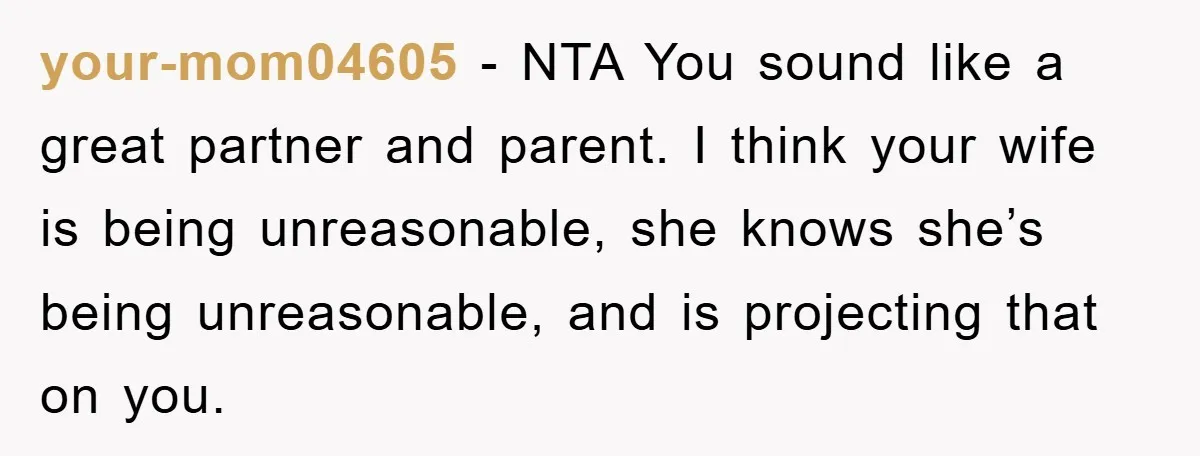 your-mom04605 − NTA You sound like a great partner and parent. I think your wife is being unreasonable, she knows she’s being unreasonable, and is projecting that on you.