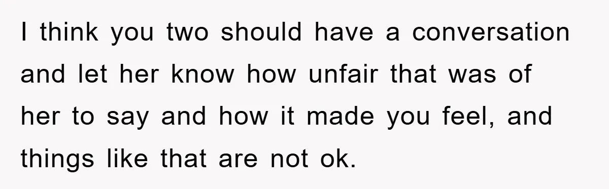 I think you two should have a conversation and let her know how unfair that was of her to say and how it made you feel, and things like that...