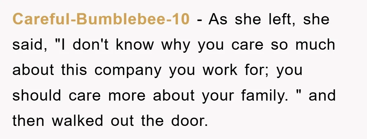 Careful-Bumblebee-10 − As she left, she said, "I don't know why you care so much about this company you work for; you should care more about your family. " and...