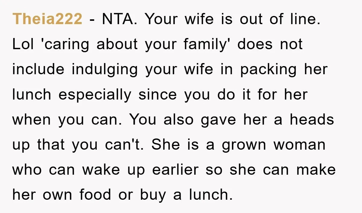 Theia222 − NTA. Your wife is out of line. Lol 'caring about your family' does not include indulging your wife in packing her lunch especially since you do it for...