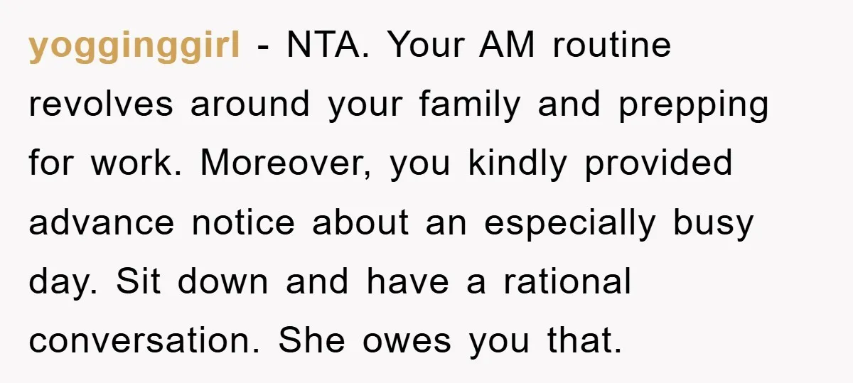 yogginggirl − NTA. Your AM routine revolves around your family and prepping for work. Moreover, you kindly provided advance notice about an especially busy day. Sit down and have a...