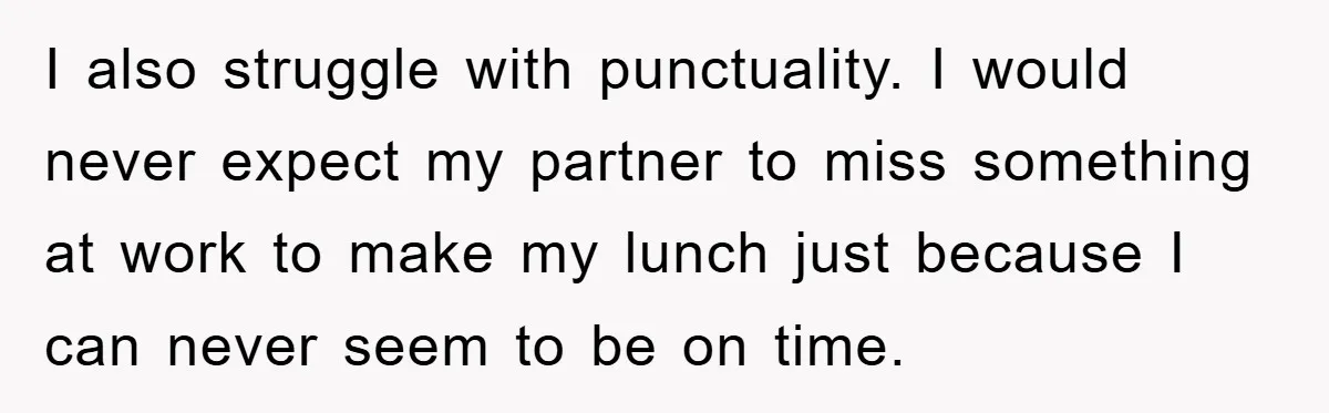 I also struggle with punctuality. I would never expect my partner to miss something at work to make my lunch just because I can never seem to be on time.