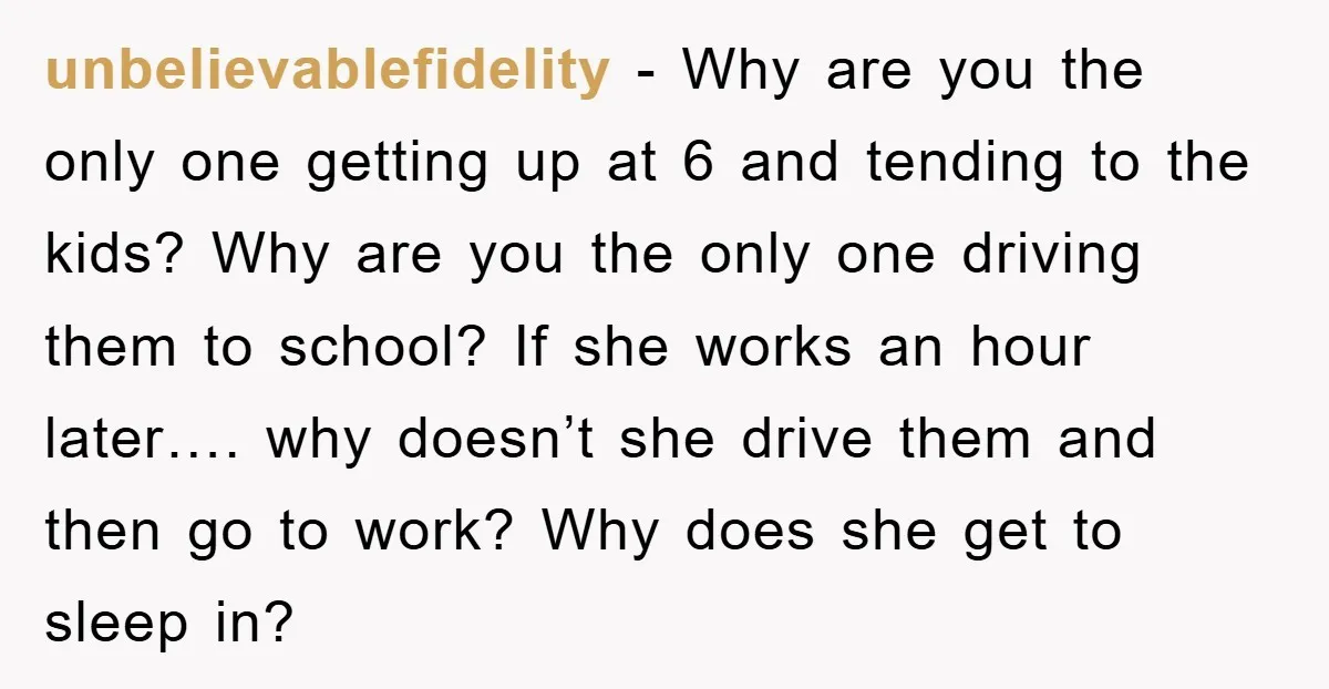 unbelievablefidelity − Why are you the only one getting up at 6 and tending to the kids? Why are you the only one driving them to school? If she works...