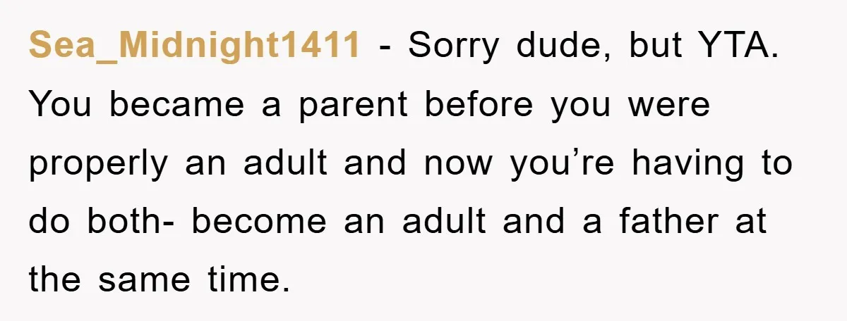 Sea_Midnight1411 − Sorry dude, but YTA. You became a parent before you were properly an adult and now you’re having to do both- become an adult and a father at...