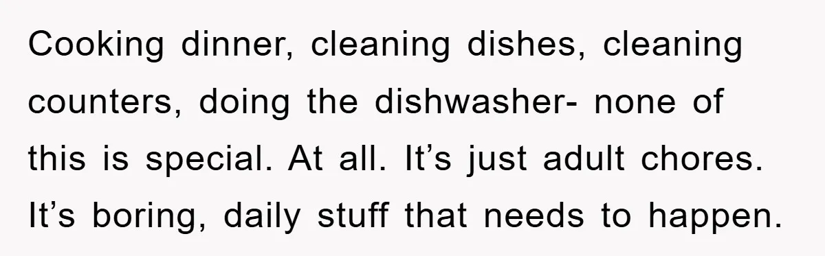 Cooking dinner, cleaning dishes, cleaning counters, doing the dishwasher- none of this is special. At all. It’s just adult chores. It’s boring, daily stuff that needs to happen.