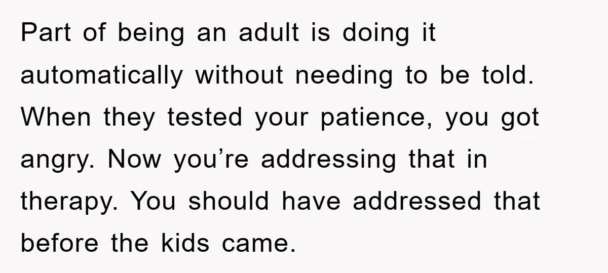 Part of being an adult is doing it automatically without needing to be told. When they tested your patience, you got angry. Now you’re addressing that in therapy. You should...