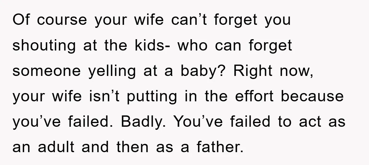 Of course your wife can’t forget you shouting at the kids- who can forget someone yelling at a baby? Right now, your wife isn’t putting in the effort because you’ve...