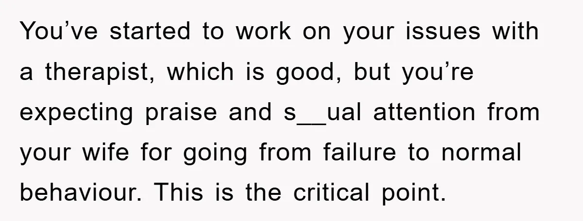 You’ve started to work on your issues with a therapist, which is good, but you’re expecting praise and s__ual attention from your wife for going from failure to normal behaviour....