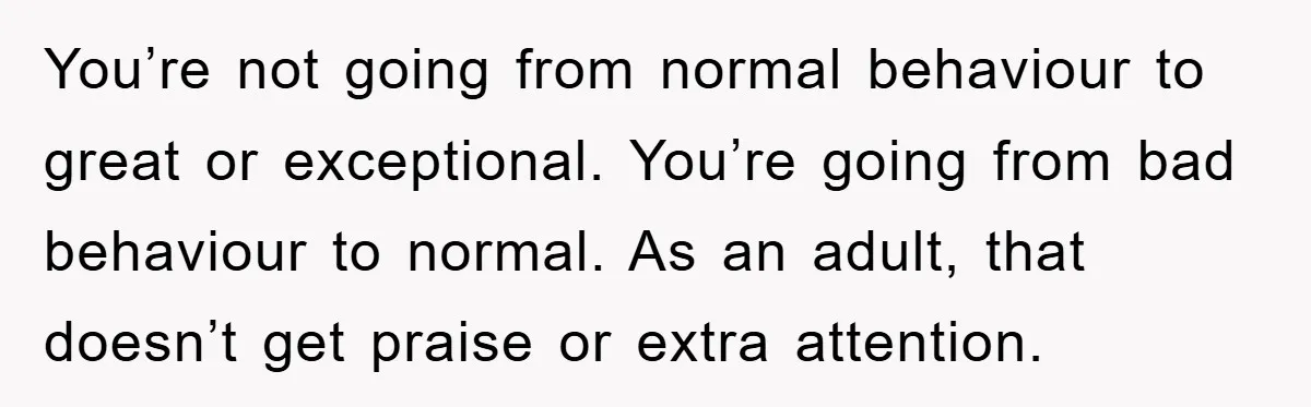 You’re not going from normal behaviour to great or exceptional. You’re going from bad behaviour to normal. As an adult, that doesn’t get praise or extra attention.