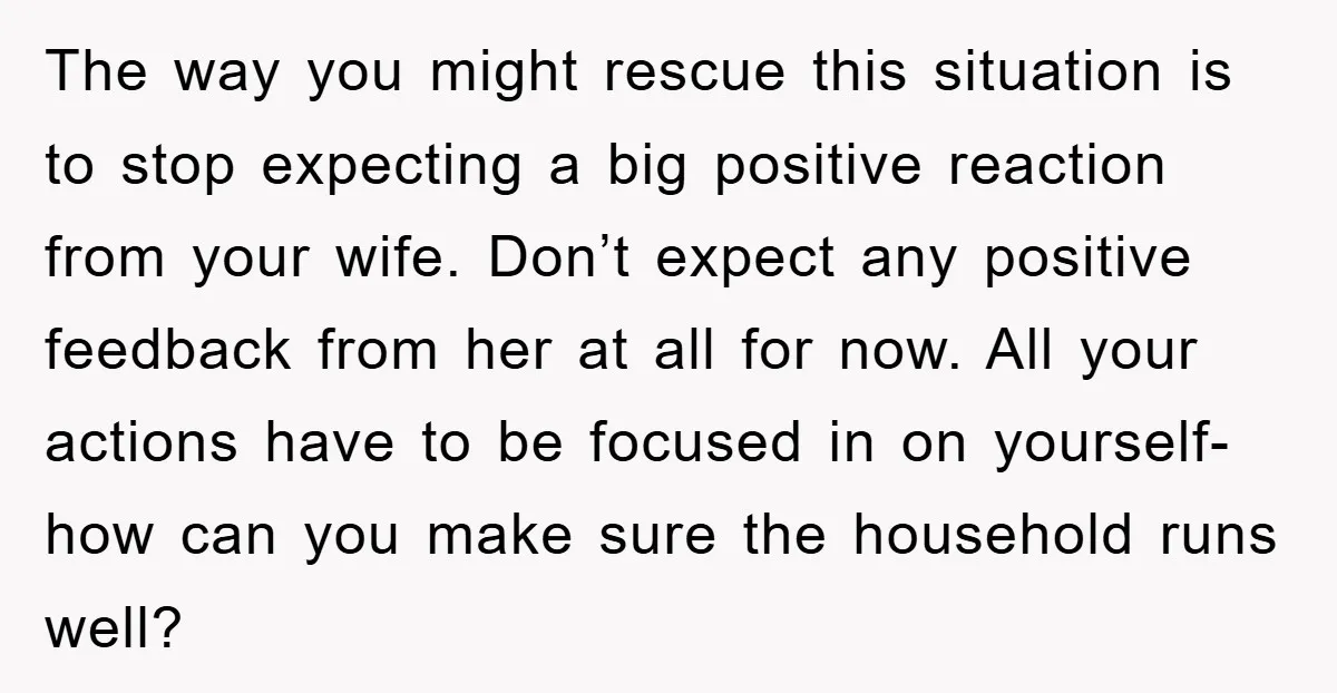 The way you might rescue this situation is to stop expecting a big positive reaction from your wife. Don’t expect any positive feedback from her at all for now. All...
