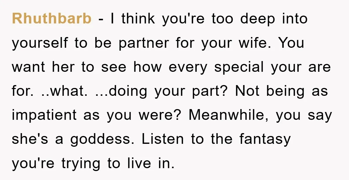 Rhuthbarb − I think you're too deep into yourself to be partner for your wife. You want her to see how every special your are for. ..what. ...doing your part?...