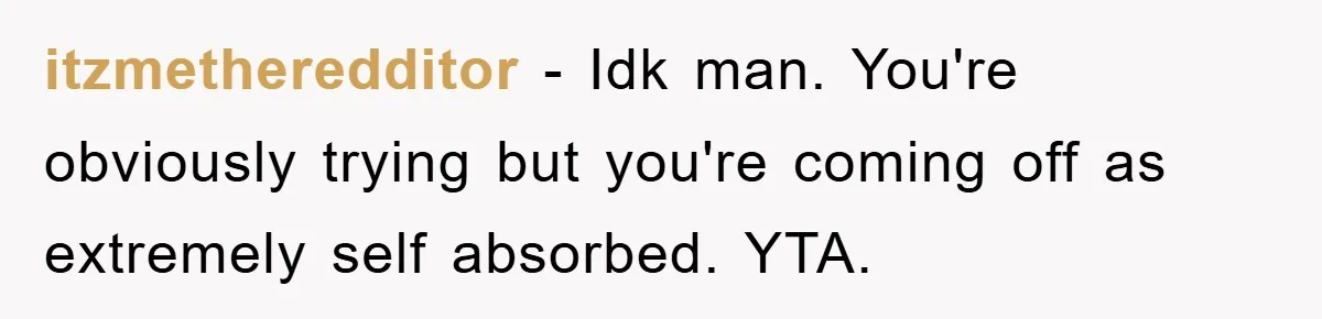 itzmetheredditor − Idk man. You're obviously trying but you're coming off as extremely self absorbed. YTA.