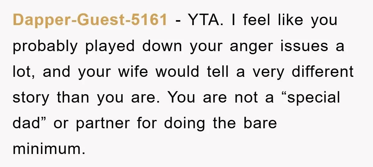 Dapper-Guest-5161 − YTA. I feel like you probably played down your anger issues a lot, and your wife would tell a very different story than you are. You are not...