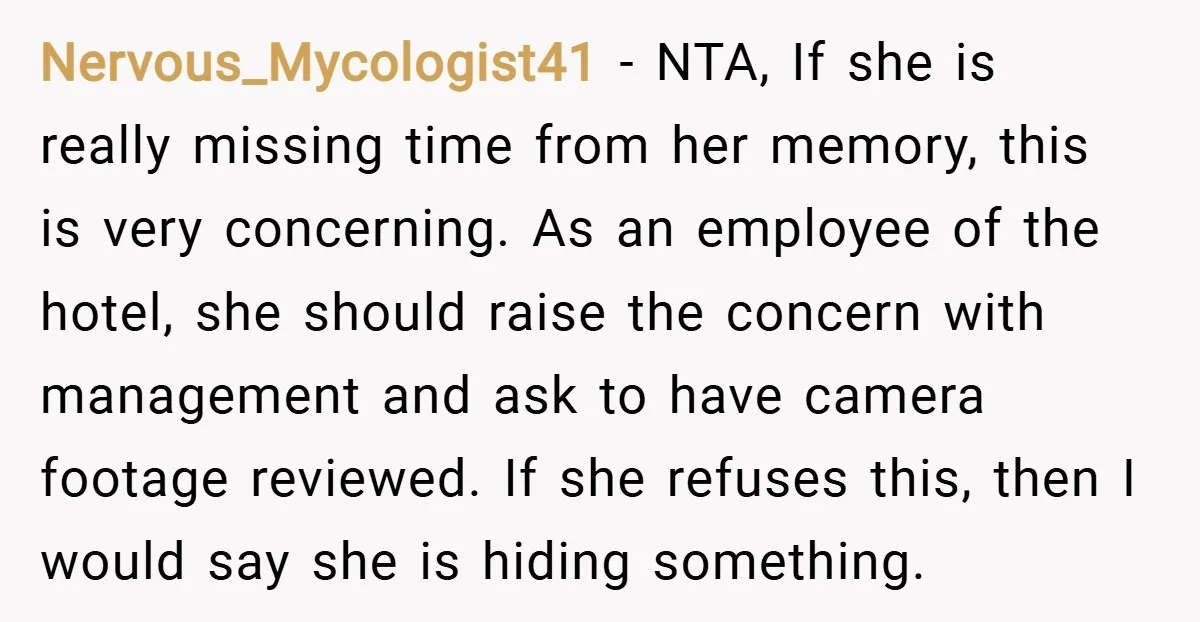 Nervous_Mycologist41 − NTA, If she is really missing time from her memory, this is very concerning. As an employee of the hotel, she should raise the concern with management and...