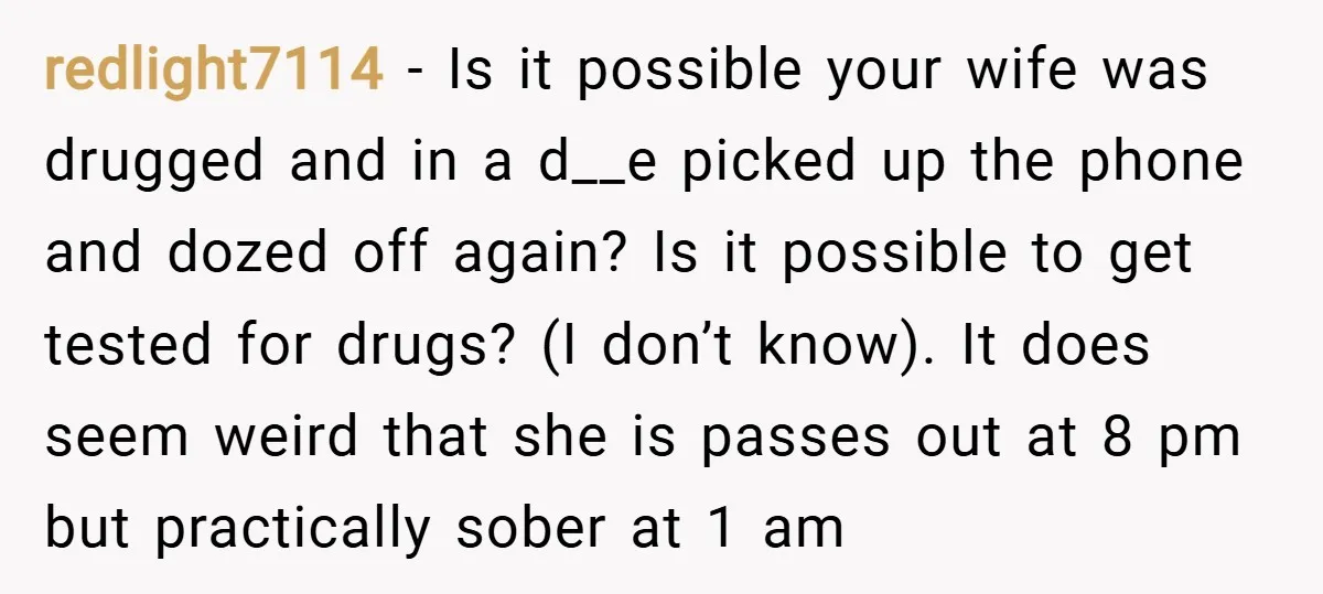 redlight7114 − Is it possible your wife was drugged and in a d__e picked up the phone and dozed off again? Is it possible to get tested for drugs? (I...